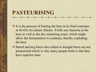 PASTEURISING
It is the process of heating the beer in its final container
at 60-65c for atleast 20mins. It kills any bacteria in the
beer as well as the dry remaining yeast, which might
allow the fermentation to continue, thereby exploding
the beer.
Barrel and keg beers also called as draught beers are not
pasteurized which is why many people believe that they
have superior taste

 