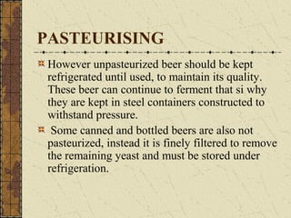 PASTEURISING
However unpasteurized beer should be kept
refrigerated until used, to maintain its quality.
These beer can continue to ferment that si why
they are kept in steel containers constructed to
withstand pressure.
Some canned and bottled beers are also not
pasteurized, instead it is finely filtered to remove
the remaining yeast and must be stored under
refrigeration.

 