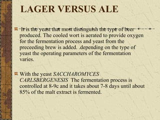 LAGER VERSUS ALE
It is the yeast that most distinguish the type of beer
produced. The cooled wort is aerated to provide oxygen
for the fermentation process and yeast from the
preceeding brew is added. .depending on the type of
yeast the operating parameters of the fermentation
varies.
With the yeast SACCHAROMYCES
CARLSBERGENESIS The fermentation process is
controlled at 8-9c and it takes about 7-8 days until about
85% of the malt extract is fermented.

 