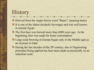 History
Derived from the Anglo-Saxon word “Baere”, meaning barley
It is one of the oldest alcoholic beverages and was well known
in ancient Egypt.
The first beer was brewed more than 6000 years ago. In the
beginning, beer was made for home consumption
Large scale brewing in Europe began only in the Middle ages as
an increase in trade
During the last decades of the 20th century, due to Engineering
principles being applied has beer been made economically on an
industrial scale.

 