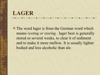LAGER
The word lager is from the German word which
means resting or storing . lager beer is generally
stored or several weeks, to clear it of sediment
and to make it more mellow. It is usually lighter
bodied and less alcoholic than ale.

 