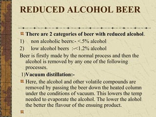 REDUCED ALCOHOL BEER
There are 2 categories of beer with reduced alcohol.
1) non alcoholic beers:- <.5% alcohol
2) low alcohol beers :-<1.2% alcohol
Beer is firstly made by the normal process and then the
alcohol is removed by any one of the following
processes.
1)Vacuum distillation:Here, the alcohol and other volatile compounds are
removed by passing the beer down the heated column
under the conditions of vacuum. This lowers the temp
needed to evaporate the alcohol. The lower the alohol
the better the flavour of the ensuing product.

 