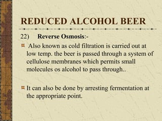 REDUCED ALCOHOL BEER
22) Reverse Osmosis:Also known as cold filtration is carried out at
low temp. the beer is passed through a system of
cellulose membranes which permits small
molecules os alcohol to pass through..
It can also be done by arresting fermentation at
the appropriate point.

 