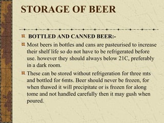 STORAGE OF BEER
BOTTLED AND CANNED BEER:Most beers in bottles and cans are pasteurised to increase
their shelf life so do not have to be refrigerated before
use. however they should always below 21C, preferably
in a dark room.
These can be stored without refrigeration for three mts
and bottled for 6mts. Beer should never be frozen, for
when thawed it will precipitate or is frozen for along
tome and not handled carefully then it may gush when
poured.

 