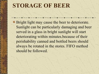 STORAGE OF BEER
Bright light may cause the beer to deteriorate.
Sunlight can be particularly damaging and beer
served in a glass in bright sunlight will start
deteriorating within minutes.because of their
perishability canned and bottled beers should
always be rotated in the stores. FIFO method
should be followed.

 