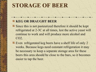 STORAGE OF BEER
KEG OR DRAUGHT BEER
Since this is not pasteurized therefore it should be kept
refrigerated at 2-3C at all times, lest the active yeast will
continue to work and will produce more alcohol and
CO2.
Even refrigerated keg beers have a shelf life of only 2
weeks. Because kegs need constant refrigeration it may
be necessary to keep a separate storage area for these
beers this area should be close to the bars, so it becomes
easier to tap the beer.

 