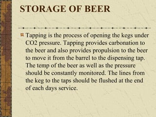 STORAGE OF BEER
Tapping is the process of opening the kegs under
CO2 pressure. Tapping provides carbonation to
the beer and also provides propulsion to the beer
to move it from the barrel to the dispensing tap.
The temp of the beer as well as the pressure
should be constantly monitored. The lines from
the keg to the taps should be flushed at the end
of each days service.

 