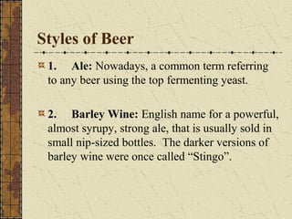 Styles of Beer
1. Ale: Nowadays, a common term referring
to any beer using the top fermenting yeast.
2. Barley Wine: English name for a powerful,
almost syrupy, strong ale, that is usually sold in
small nip-sized bottles. The darker versions of
barley wine were once called “Stingo”.

 