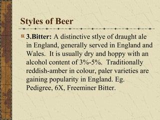 Styles of Beer
3.Bitter: A distinctive stlye of draught ale
in England, generally served in England and
Wales. It is usually dry and hoppy with an
alcohol content of 3%-5%. Traditionally
reddish-amber in colour, paler varieties are
gaining popularity in England. Eg.
Pedigree, 6X, Freeminer Bitter.

 