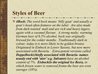 Styles of Beer
4Bock: The word bock means ‘billy goat’ and usually a
goat’s head often features on the label. Are also made
from dark toasted malt and are rich and heavy lagers,
again with a caramel flavour. A strong malty, warming
German beer of 6.5% alcohol, bock was originally
brewed for the colder months. Traditionally dark in
colour, today it is more likely to be golden-bronze.
Originated in Einbeck in Lower Saxony, but now more
associated with Bavaria. Extra-potent versions called
Doppelbock(chiefly associated with Bavaria- names
usualy end with ‘ator’ e.g. Salvator) have an alcohol
content of 7%. Eisbock(is the original Ice Beer), in
which frozen water is removed fromn the beer are even
stornger (10%).

 