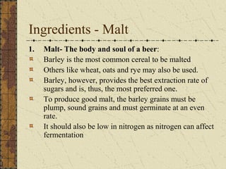 Ingredients - Malt
1.

Malt- The body and soul of a beer:
Barley is the most common cereal to be malted
Others like wheat, oats and rye may also be used.
Barley, however, provides the best extraction rate of
sugars and is, thus, the most preferred one.
To produce good malt, the barley grains must be
plump, sound grains and must germinate at an even
rate.
It should also be low in nitrogen as nitrogen can affect
fermentation

 