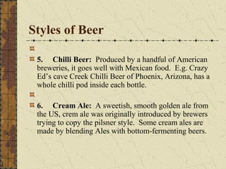 Styles of Beer
5. Chilli Beer: Produced by a handful of American
breweries, it goes well with Mexican food. E.g. Crazy
Ed’s cave Creek Chilli Beer of Phoenix, Arizona, has a
whole chilli pod inside each bottle.
6. Cream Ale: A sweetish, smooth golden ale from
the US, crem ale was originally introduced by brewers
trying to copy the pilsner style. Some cream ales are
made by blending Ales with bottom-fermenting beers.

 