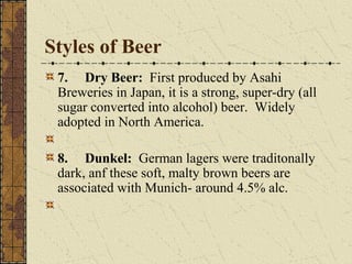 Styles of Beer
7. Dry Beer: First produced by Asahi
Breweries in Japan, it is a strong, super-dry (all
sugar converted into alcohol) beer. Widely
adopted in North America.
8. Dunkel: German lagers were traditonally
dark, anf these soft, malty brown beers are
associated with Munich- around 4.5% alc.

 