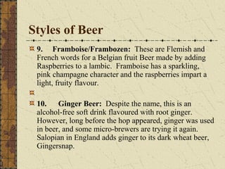Styles of Beer
9. Framboise/Frambozen: These are Flemish and
French words for a Belgian fruit Beer made by adding
Raspberries to a lambic. Framboise has a sparkling,
pink champagne character and the raspberries impart a
light, fruity flavour.
10. Ginger Beer: Despite the name, this is an
alcohol-free soft drink flavoured with root ginger.
However, long before the hop appeared, ginger was used
in beer, and some micro-brewers are trying it again.
Salopian in England adds ginger to its dark wheat beer,
Gingersnap.

 