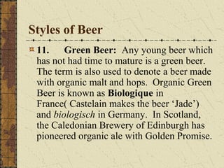 Styles of Beer
11.
Green Beer: Any young beer which
has not had time to mature is a green beer.
The term is also used to denote a beer made
with organic malt and hops. Organic Green
Beer is known as Biologique in
France( Castelain makes the beer ‘Jade’)
and biologisch in Germany. In Scotland,
the Caledonian Brewery of Edinburgh has
pioneered organic ale with Golden Promise.

 