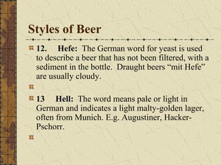 Styles of Beer
12. Hefe: The German word for yeast is used
to describe a beer that has not been filtered, with a
sediment in the bottle. Draught beers “mit Hefe”
are usually cloudy.
13 Hell: The word means pale or light in
German and indicates a light malty-golden lager,
often from Munich. E.g. Augustiner, HackerPschorr.

 