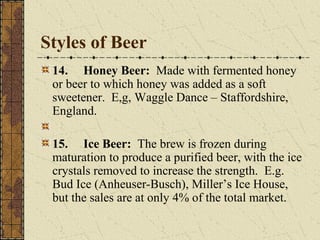 Styles of Beer
14. Honey Beer: Made with fermented honey
or beer to which honey was added as a soft
sweetener. E,g, Waggle Dance – Staffordshire,
England.
15. Ice Beer: The brew is frozen during
maturation to produce a purified beer, with the ice
crystals removed to increase the strength. E.g.
Bud Ice (Anheuser-Busch), Miller’s Ice House,
but the sales are at only 4% of the total market.

 