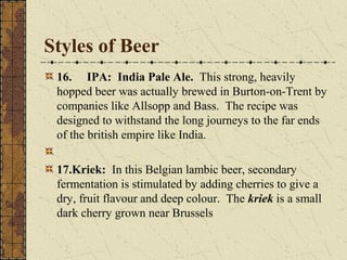 Styles of Beer
16. IPA: India Pale Ale. This strong, heavily
hopped beer was actually brewed in Burton-on-Trent by
companies like Allsopp and Bass. The recipe was
designed to withstand the long journeys to the far ends
of the british empire like India.
17.Kriek: In this Belgian lambic beer, secondary
fermentation is stimulated by adding cherries to give a
dry, fruit flavour and deep colour. The kriek is a small
dark cherry grown near Brussels

 