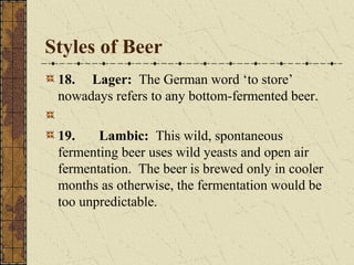 Styles of Beer
18. Lager: The German word ‘to store’
nowadays refers to any bottom-fermented beer.
19.
Lambic: This wild, spontaneous
fermenting beer uses wild yeasts and open air
fermentation. The beer is brewed only in cooler
months as otherwise, the fermentation would be
too unpredictable.

 