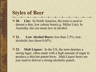 Styles of Beer
20. Lite: In North America, the trem is used to
denote a thin, low calorie beer(e.g. Miller Lite). In
Australia, lite csn mean low in alcohol.
21.
Low Alcohol Beers: less than 2.5%; nonalcoholic less thasn 0.05%.
22. Malt Liquor: In the US, the term denotes a
strong lager, often made with a high amount of sugar to
produce a thin but patent brew. Malt Liquor beers are
just used to deliver a strong alcoholic punch.

 