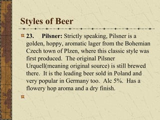 Styles of Beer
23. Pilsner: Strictly speaking, Pilsner is a
golden, hoppy, aromatic lager from the Bohemian
Czech town of Plzen, where this classic style was
first produced. The original Pilsner
Urquell(meaning original source) is still brewed
there. It is the leading beer sold in Poland and
very popular in Germany too. Alc 5%. Has a
flowery hop aroma and a dry finish.

 