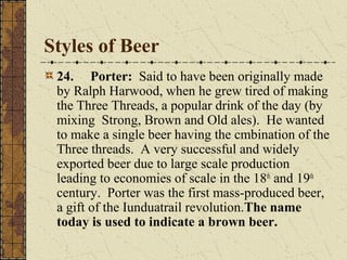 Styles of Beer
24. Porter: Said to have been originally made
by Ralph Harwood, when he grew tired of making
the Three Threads, a popular drink of the day (by
mixing Strong, Brown and Old ales). He wanted
to make a single beer having the cmbination of the
Three threads. A very successful and widely
exported beer due to large scale production
leading to economies of scale in the 18th and 19th
century. Porter was the first mass-produced beer,
a gift of the Iunduatrail revolution.The name
today is used to indicate a brown beer.

 
