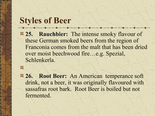 Styles of Beer
25. Rauchbier: The intense smoky flavour of
these German smoked beers from the region of
Franconia comes from the malt that has been dried
over moist beechwood fire…e.g. Spezial,
Schlenkerla.
26. Root Beer: An American temperance soft
drink, not a beer, it was originally flavoured with
sassafras root bark. Root Beer is boiled but not
fermented.

 
