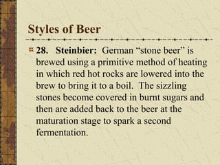 Styles of Beer
28. Steinbier: German “stone beer” is
brewed using a primitive method of heating
in which red hot rocks are lowered into the
brew to bring it to a boil. The sizzling
stones become covered in burnt sugars and
then are added back to the beer at the
maturation stage to spark a second
fermentation.

 