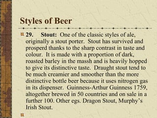 Styles of Beer
29. Stout: One of the classic styles of ale,
originally a stout porter. Stout has survived and
prosperd thanks to the sharp contrast in taste and
colour. It is made with a proportion of dark,
roasted barley in the massh and is heavily hopped
to give its distinctive taste. Draught stout tend to
be much creamier and smoother than the more
distinctive bottle beer because it uses nitrogen gas
in its dispenser. Guinness-Arthur Guinness 1759,
altogether brewed in 50 countries and on sale in a
further 100. Other egs. Dragon Stout, Murphy’s
Irish Stout.

 