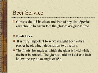 Beer Service
Glasses should be clean and free of any lint. Special
care should be taken that the glasses are grease free.
Draft BeerIt is very important to serve draught beer with a
proper head, which depends on two factors.
The firstis the angle at which the glass is held while
the beer is poured. The glass should be held one inch
below the tap at an angle of 45c.

 