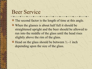 Beer Service
The second factor is the length of time at this angle.
When the glasses is about half full it should be
straightened upright and the beer should be allowed to
run into the middle of the glass until the head rises
slightly above the rim of the glass.
Head on the glass should be between ½ -1 inch
depending upon the size of the glass.

 