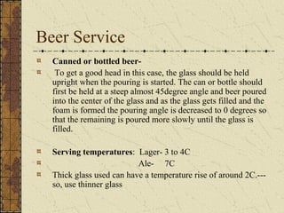 Beer Service
Canned or bottled beerTo get a good head in this case, the glass should be held
upright when the pouring is started. The can or bottle should
first be held at a steep almost 45degree angle and beer poured
into the center of the glass and as the glass gets filled and the
foam is formed the pouring angle is decreased to 0 degrees so
that the remaining is poured more slowly until the glass is
filled.
Serving temperatures: Lager- 3 to 4C
Ale- 7C
Thick glass used can have a temperature rise of around 2C.--so, use thinner glass

 
