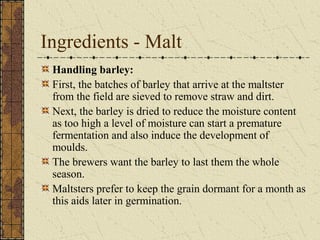 Ingredients - Malt
Handling barley:
First, the batches of barley that arrive at the maltster
from the field are sieved to remove straw and dirt.
Next, the barley is dried to reduce the moisture content
as too high a level of moisture can start a premature
fermentation and also induce the development of
moulds.
The brewers want the barley to last them the whole
season.
Maltsters prefer to keep the grain dormant for a month as
this aids later in germination.

 