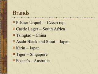 Brands
Pilsner Urquell – Czech rep.
Castle Lager – South Africa
Tsingtao – China
Asahi Black and Stout – Japan
Kirin – Japan
Tiger – Singapore
Foster’s - Australia

 