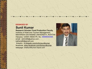 DESINGED BY

Sunil Kumar
Research Scholar/ Food Production Faculty
Institute of Hotel and Tourism Management,
MAHARSHI DAYANAND UNIVERSITY, ROHTAK
Haryana- 124001 INDIA Ph. No. 09996000499
email: skihm86@yahoo.com ,
balhara86@gmail.com
linkedin:- in.linkedin.com/in/ihmsunilkumar
facebook: www.facebook.com/ihmsunilkumar
webpage: chefsunilkumar.tripod.com

 