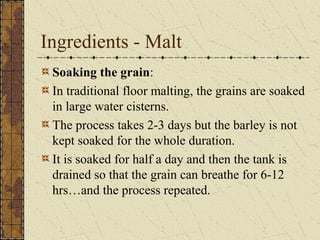 Ingredients - Malt
Soaking the grain:
In traditional floor malting, the grains are soaked
in large water cisterns.
The process takes 2-3 days but the barley is not
kept soaked for the whole duration.
It is soaked for half a day and then the tank is
drained so that the grain can breathe for 6-12
hrs…and the process repeated.

 