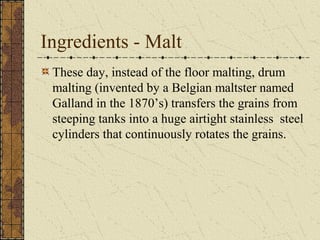 Ingredients - Malt
These day, instead of the floor malting, drum
malting (invented by a Belgian maltster named
Galland in the 1870’s) transfers the grains from
steeping tanks into a huge airtight stainless steel
cylinders that continuously rotates the grains.

 