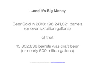 …and it’s Big Money 
Beer Sold in 2013: 196,241,321 barrels 
(or over six billion gallons) 
of that 
15,302,838 barrels was craft beer 
(or nearly 500 million gallons) 
all data according to Brewers Association at http://brewersassociation.org 
 