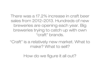 There was a 17.2% increase in craft beer 
sales from 2012-2013. Hundreds of new 
breweries are opening each year. Big 
breweries trying to catch up with own 
“craft” brands. 
“Craft” is a relatively new market. What to 
make? What to sell? 
How do we figure it all out? 
 