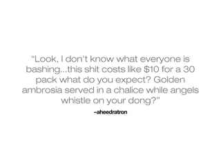 “Look, I don't know what everyone is 
bashing...this shit costs like $10 for a 30 
pack what do you expect? Golden 
ambrosia served in a chalice while angels 
whistle on your dong?” 
–aheedratron 
 