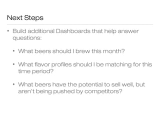 Next Steps 
• Build additional Dashboards that help answer 
questions: 
• What beers should I brew this month? 
• What flavor profiles should I be matching for this 
time period? 
• What beers have the potential to sell well, but 
aren’t being pushed by competitors? 
 