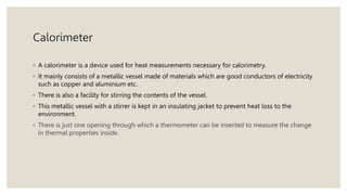 Calorimeter
◦ A calorimeter is a device used for heat measurements necessary for calorimetry.
◦ It mainly consists of a metallic vessel made of materials which are good conductors of electricity
such as copper and aluminium etc.
◦ There is also a facility for stirring the contents of the vessel.
◦ This metallic vessel with a stirrer is kept in an insulating jacket to prevent heat loss to the
environment.
◦ There is just one opening through which a thermometer can be inserted to measure the change
in thermal properties inside.
 