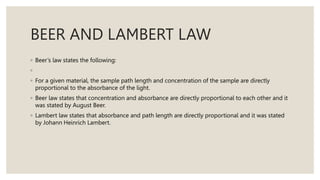 BEER AND LAMBERT LAW
◦ Beer’s law states the following:
◦
◦ For a given material, the sample path length and concentration of the sample are directly
proportional to the absorbance of the light.
◦ Beer law states that concentration and absorbance are directly proportional to each other and it
was stated by August Beer.
◦ Lambert law states that absorbance and path length are directly proportional and it was stated
by Johann Heinrich Lambert.
 