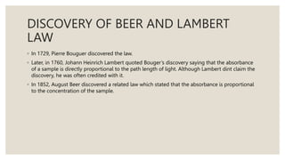 DISCOVERY OF BEER AND LAMBERT
LAW
◦ In 1729, Pierre Bouguer discovered the law.
◦ Later, in 1760, Johann Heinrich Lambert quoted Bouger’s discovery saying that the absorbance
of a sample is directly proportional to the path length of light. Although Lambert dint claim the
discovery, he was often credited with it.
◦ In 1852, August Beer discovered a related law which stated that the absorbance is proportional
to the concentration of the sample.
 