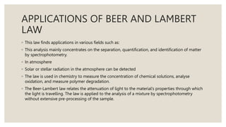 APPLICATIONS OF BEER AND LAMBERT
LAW
◦ This law finds applications in various fields such as:
◦ This analysis mainly concentrates on the separation, quantification, and identification of matter
by spectrophotometry.
◦ In atmosphere
◦ Solar or stellar radiation in the atmosphere can be detected
◦ The law is used in chemistry to measure the concentration of chemical solutions, analyse
oxidation, and measure polymer degradation.
◦ The Beer-Lambert law relates the attenuation of light to the material’s properties through which
the light is travelling. The law is applied to the analysis of a mixture by spectrophotometry
without extensive pre-processing of the sample.
 