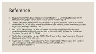 Reference
1. Bouguer, Pierre (1729). Essai d’optique sur la gradation de la lumière [Optics essay on the
attenuation of light] (in French). Paris, France: Claude Jombert. Pp. 16
2. Lambert, J.H. (1760). Photometria sive de mensura et gradibus luminis, colorum et umbrae
[Photometry, or, On the measure and gradations of light intensity, colors, and shade] (in Latin).
Augsburg, (Germany): Eberhardt Klett.
3. Beer (1852). “Bestimmung der Absorption des rothen Lichts in farbigen Flüssigkeiten”
[Determination of the absorption of red light in colored liquids]. Annalen der Physik und
Chemie (in German). 162 (5): 78–88.
4. Pfieffer, Heinz; Liebhafshy, Herman (1951). “The Origins of Beer’s Law”. Journal of Chemical
Education (March, 1951): 123–125.
5. Mayerhöfer, Thomas G.; Pahlow, Susanne; Popp, Jürgen (2020). “The Bouguer-Beer-Lambert
Law: Shining Light on the Obscure”. ChemPhysChem. 21 (18): 2031.
doi:10.1002/cphc.202000464.
 