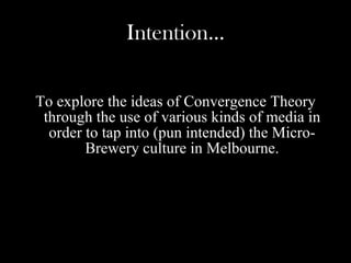 Intention… To explore the ideas of Convergence Theory through the use of various kinds of media in order to tap into (pun intended) the Micro-Brewery culture in Melbourne.