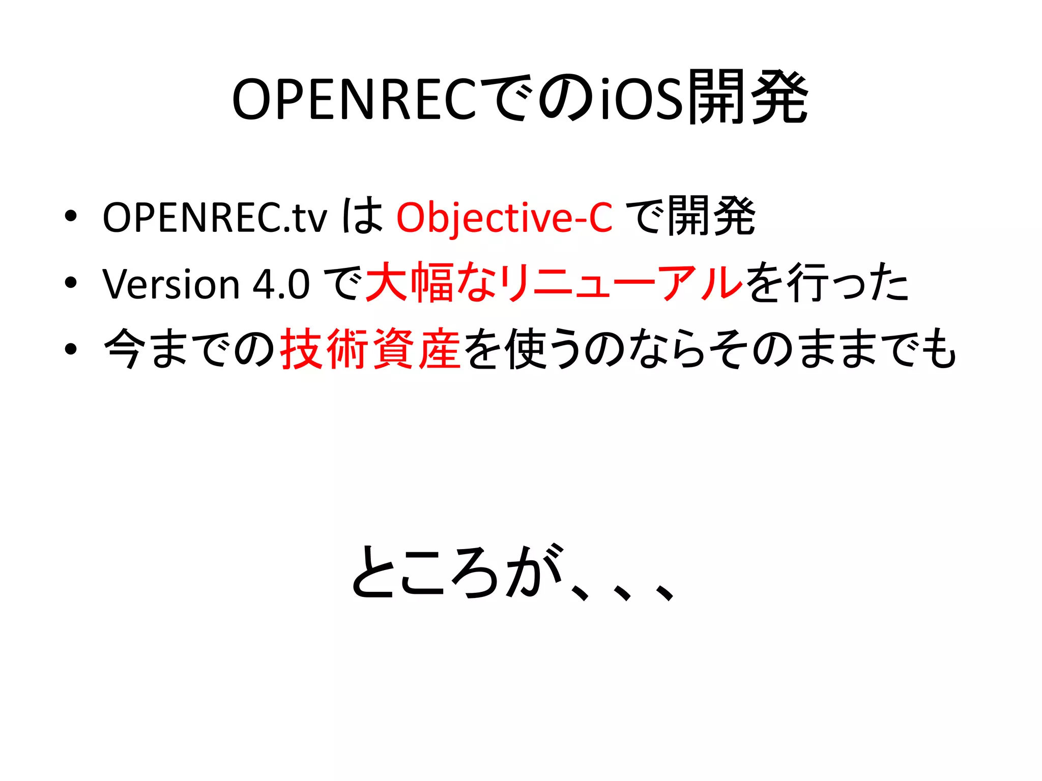OPENRECでのiOS開発
• OPENREC.tv は Objective-C で開発
• Version 4.0 で大幅なリニューアルを行った
• 今までの技術資産を使うのならそのままでも
ところが、、、
 