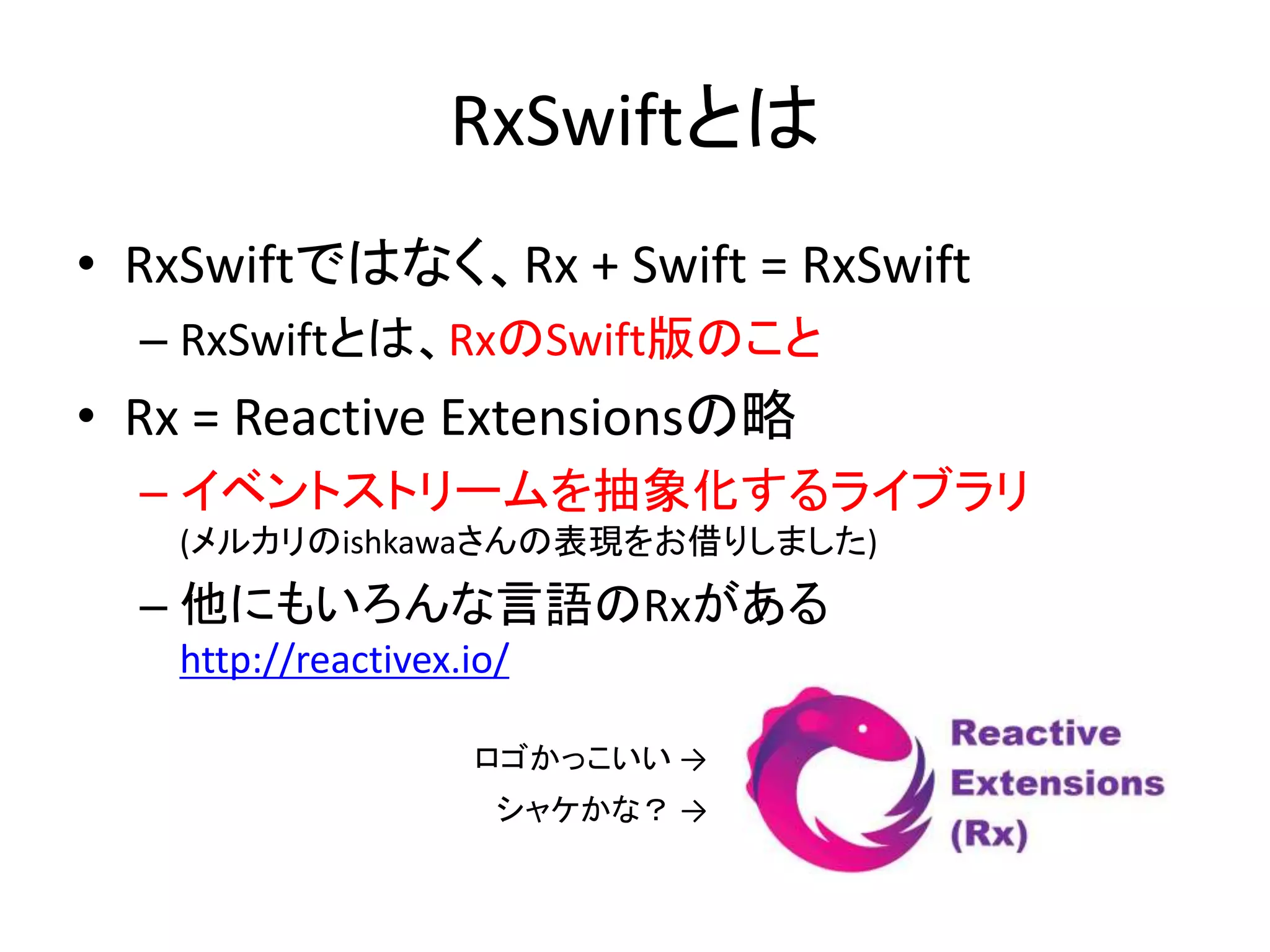RxSwiftとは
• RxSwiftではなく、Rx + Swift = RxSwift
– RxSwiftとは、RxのSwift版のこと
• Rx = Reactive Extensionsの略
– イベントストリームを抽象化するライブラリ
(メルカリのishkawaさんの表現をお借りしました)
– 他にもいろんな言語のRxがある
http://reactivex.io/
ロゴかっこいい →
シャケかな？ →
 