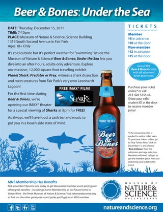Beer & Bones: Under the Sea
DATE: Thursday, December 15, 2011                                                                   TIC K E TS
TIME: 7-10pm                                                                                        Member
PLACE: Museum of Nature & Science, Science Building                                                 $8 in advance
1318 South Second Avenue in Fair Park                                                               $10 at the door
Ages 18+ Only                                                                                       Non-member
                                                                                                    $12 in advance
It’s cold outside but it’s perfect weather for "swimming" inside the
                                                                                                    $15 at the door
Museum of Nature & Science! Beer & Bones: Under the Sea lets you
dive into an after-hours, adults-only adventure. Explore                                                    Get a FREE
our massive, 12,000 square foot traveling exhibit,                                                     Beer & Bones koozie
                                                                                                        with all advanced
Planet Shark: Predator or Prey, witness a shark dissection                                              ticket purchases.
and meet creatures from Fair Park’s very own Leonhardt
Lagoon!                                                                                             Purchase your ticket
                                    FREE IMAX® FILM!
                                                                                                    online* or call
For the rst time during                                                                             214-428-5555 x8.
Beer & Bones, we're                                                                                 Show your valid
                                                                                                    student ID at the door
opening our IMAX® theater                                                                           to receive member
for a special viewing of Sharks at 8pm for FREE!                                                    price!

As always, we’ll have food, a cash bar and music to
                                                                                  UNDER THE SEA
put you in a beach-side state of mind.

                                                                                                    *A $2 convenience fee is
                                                                                                    applied to online ticket sales.
                                                                                                    To purchase tickets online, go
                                                                                                    to “Buy Tickets Now” click on
                                                                                                    December 15, and choose
                                                                                   DEC 15, 7-10PM   “Beer & Bones” from the
                                                                                                    admission package selection.
                                                                                                    Members will need to login to
                                                                                                    get the member price. Print out
                                                                                                    and bring your ticket to the
                                                                                                    event.




MNS Membership Has Bene ts
Not a member? Become one today to get discounted member event pricing and
other great bene ts – including Charter Membership to our future home in
Victory Park - the Perot Museum of Nature & Science. Visit natureandscience.org
to nd out the other great year-round perks you’ll get as an MNS member.



                                                                                     natureandscience.org
 